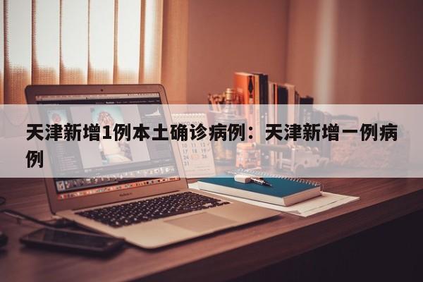 天津新增1例本土确诊病例:天津新增一例病例