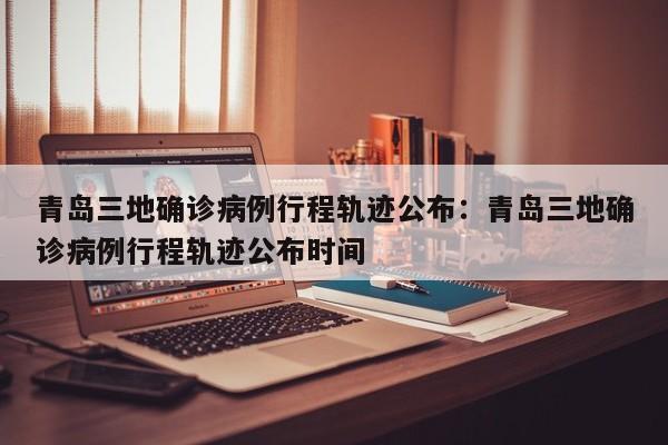 青岛三地确诊病例行程轨迹公布:青岛三地确诊病例行程轨迹公布时间
