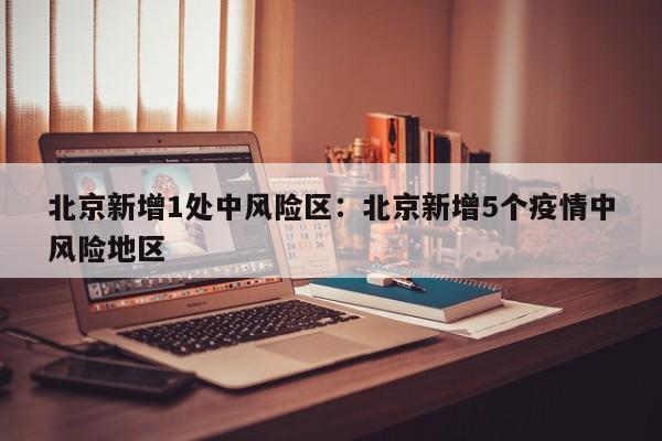 北京新增1处中风险区:北京新增5个疫情中风险地区