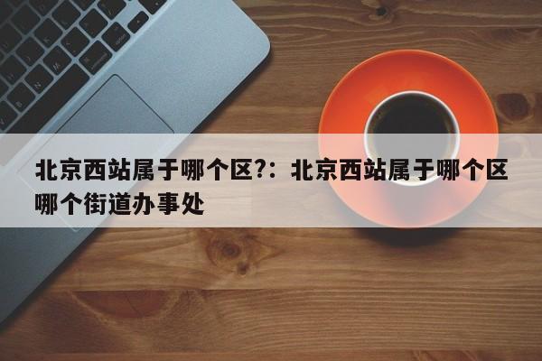 北京西站属于哪个区?:北京西站属于哪个区哪个街道办事处