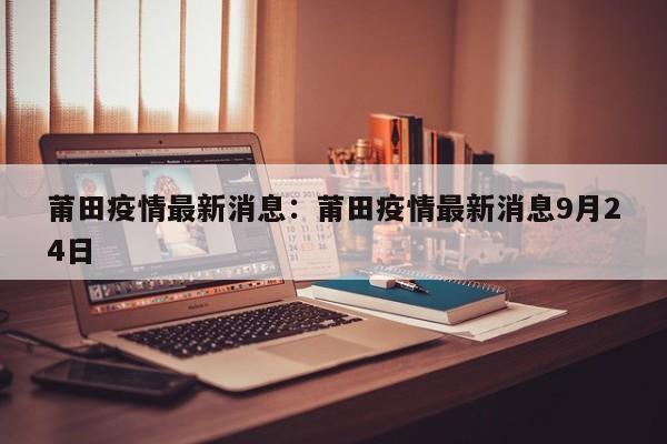 莆田疫情最新消息：莆田疫情最新消息9月24日