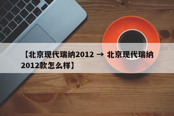 【北京现代瑞纳2012 → 北京现代瑞纳2012款怎么样】