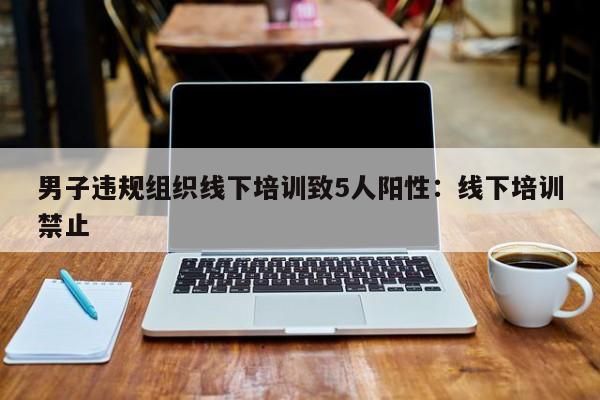 男子违规组织线下培训致5人阳性:线下培训禁止