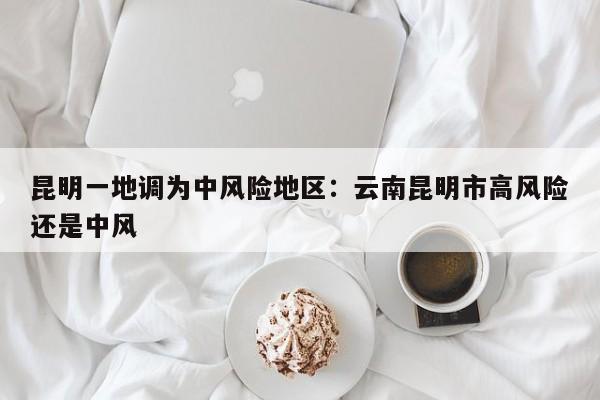 昆明一地调为中风险地区:云南昆明市高风险还是中风