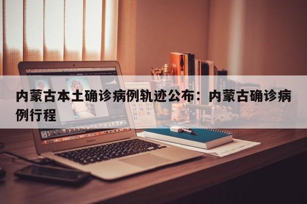 内蒙古本土确诊病例轨迹公布:内蒙古确诊病例行程