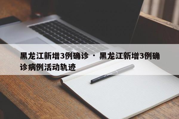 黑龙江新增3例确诊 · 黑龙江新增3例确诊病例活动轨迹