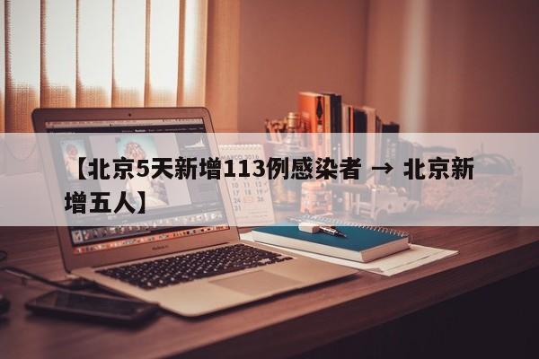 【北京5天新增113例感染者 → 北京新增五人】