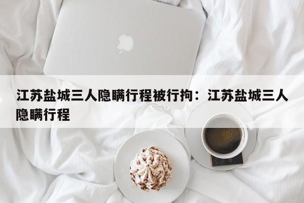 江苏盐城三人隐瞒行程被行拘：江苏盐城三人隐瞒行程