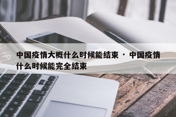 中国疫情大概什么时候能结束 · 中国疫情什么时候能完全结束