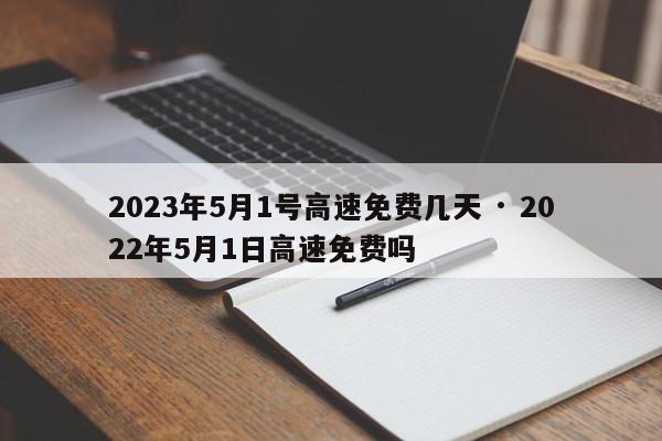 2023年5月1号高速免费几天 · 2022年5月1日高速免费吗
