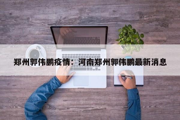 郑州郭伟鹏疫情:河南郑州郭伟鹏最新消息