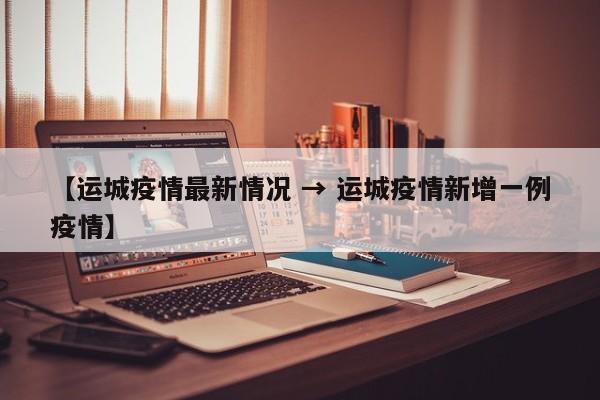 【运城疫情最新情况 → 运城疫情新增一例疫情】