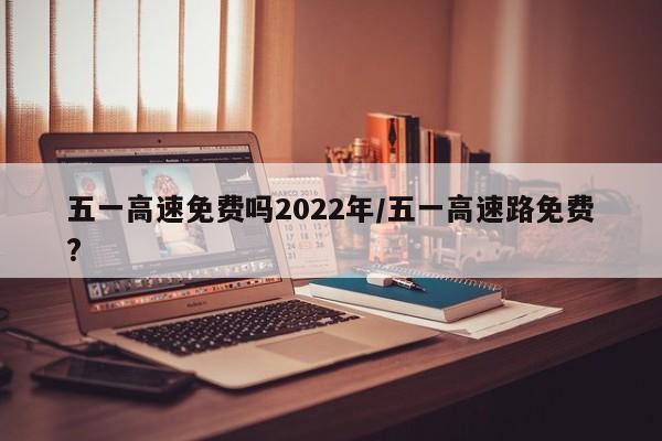 五一高速免费吗2022年/五一高速路免费?