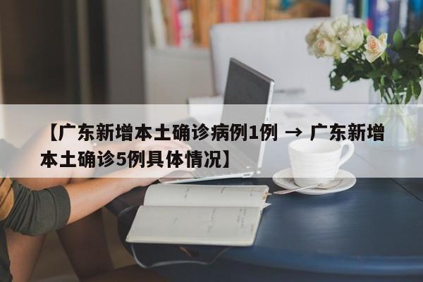 【广东新增本土确诊病例1例 → 广东新增本土确诊5例具体情况】