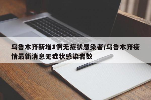乌鲁木齐新增1例无症状感染者/乌鲁木齐疫情最新消息无症状感染者数