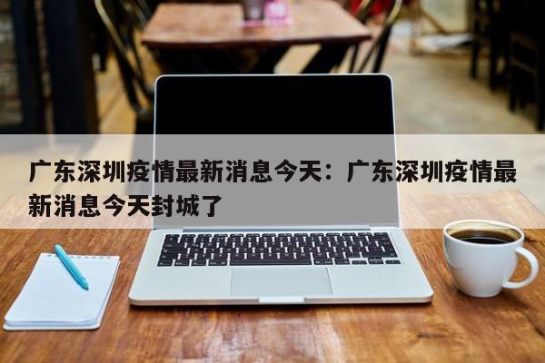 广东深圳疫情最新消息今天:广东深圳疫情最新消息今天封城了