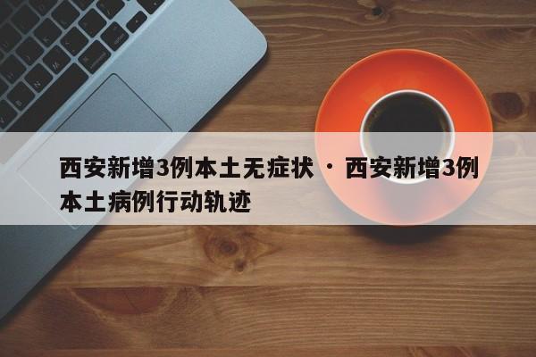 西安新增3例本土无症状 · 西安新增3例本土病例行动轨迹