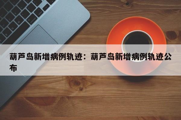 葫芦岛新增病例轨迹:葫芦岛新增病例轨迹公布