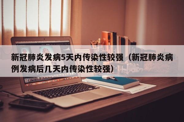 新冠肺炎发病5天内传染性较强(新冠肺炎病例发病后几天内传染性较强)