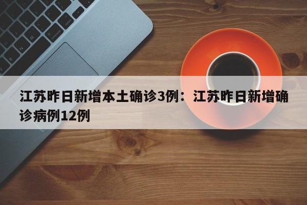 江苏昨日新增本土确诊3例:江苏昨日新增确诊病例12例