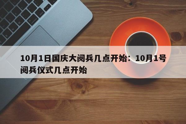 10月1日国庆大阅兵几点开始:10月1号阅兵仪式几点开始