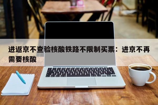 进返京不查验核酸铁路不限制买票:进京不再需要核酸