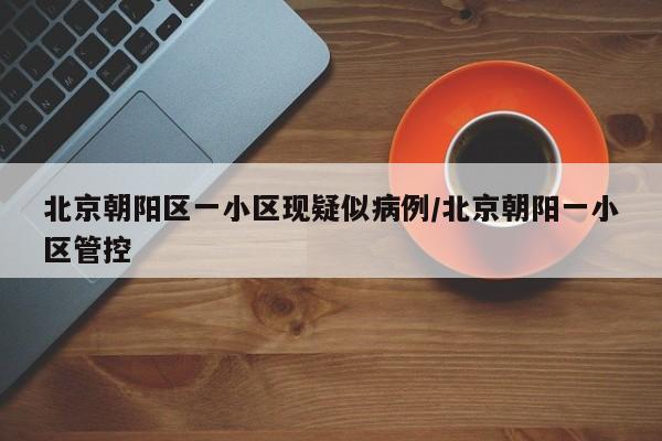 北京朝阳区一小区现疑似病例/北京朝阳一小区管控