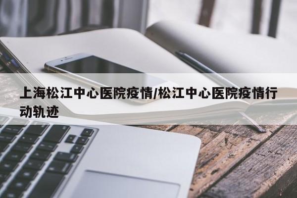 上海松江中心医院疫情/松江中心医院疫情行动轨迹