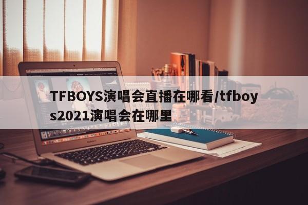TFBOYS演唱会直播在哪看/tfboys2021演唱会在哪里