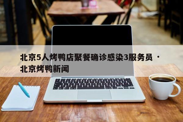 北京5人烤鸭店聚餐确诊感染3服务员 · 北京烤鸭新闻