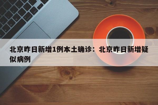 北京昨日新增1例本土确诊:北京昨日新增疑似病例