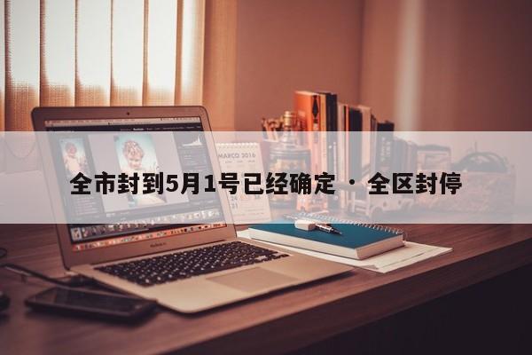 全市封到5月1号已经确定 · 全区封停