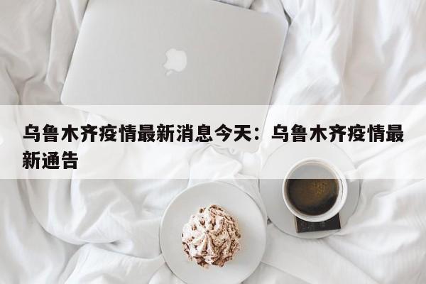 乌鲁木齐疫情最新消息今天:乌鲁木齐疫情最新通告