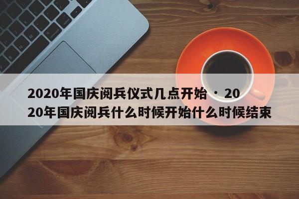 2020年国庆阅兵仪式几点开始 · 2020年国庆阅兵什么时候开始什么时候结束
