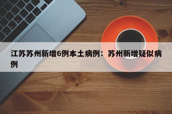 江苏苏州新增6例本土病例：苏州新增疑似病例