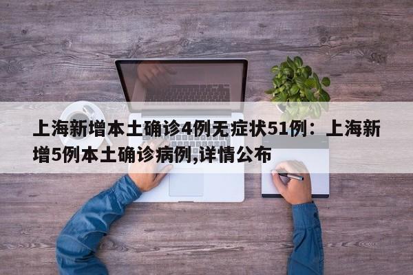 上海新增本土确诊4例无症状51例:上海新增5例本土确诊病例,详情公布