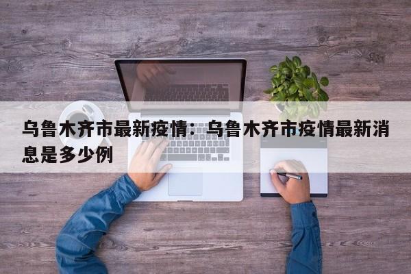 乌鲁木齐市最新疫情:乌鲁木齐市疫情最新消息是多少例