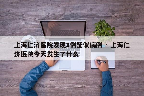 上海仁济医院发现1例疑似病例 · 上海仁济医院今天发生了什么