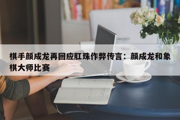 棋手颜成龙再回应肛珠作弊传言:颜成龙和象棋大师比赛