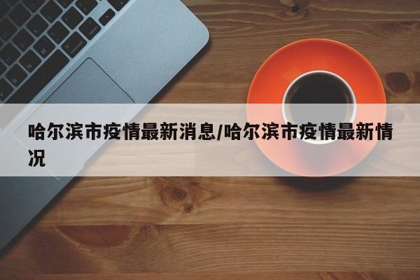 哈尔滨市疫情最新消息/哈尔滨市疫情最新情况