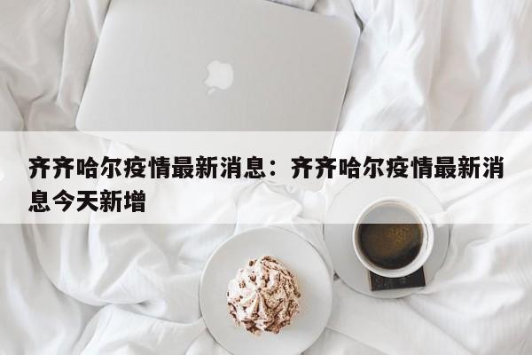 齐齐哈尔疫情最新消息:齐齐哈尔疫情最新消息今天新增
