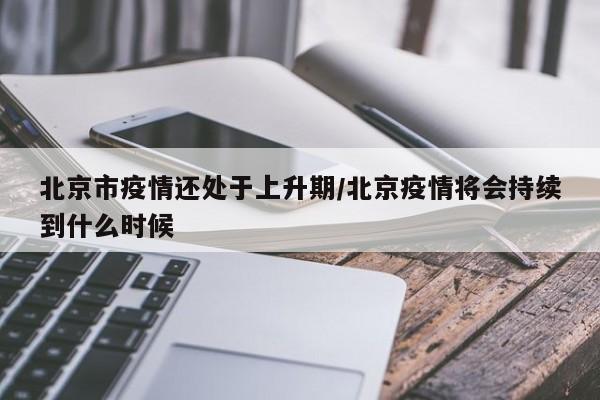 北京市疫情还处于上升期/北京疫情将会持续到什么时候