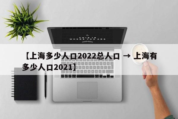 【上海多少人口2022总人口 → 上海有多少人口2021】