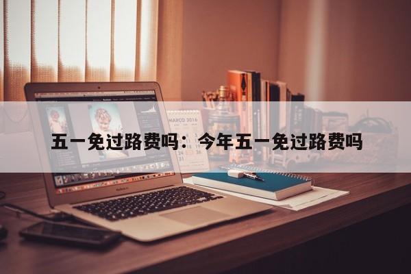 五一免过路费吗:今年五一免过路费吗