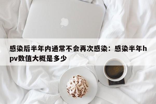 感染后半年内通常不会再次感染:感染半年hpv数值大概是多少