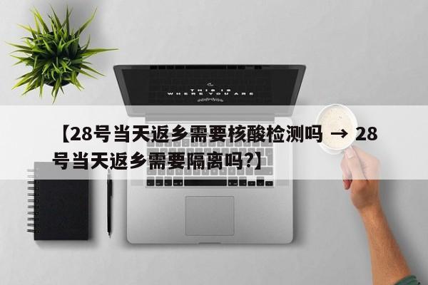 【28号当天返乡需要核酸检测吗 → 28号当天返乡需要隔离吗?】