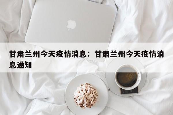 甘肃兰州今天疫情消息:甘肃兰州今天疫情消息通知