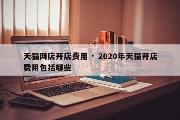天猫网店开店费用 · 2020年天猫开店费用包括哪些