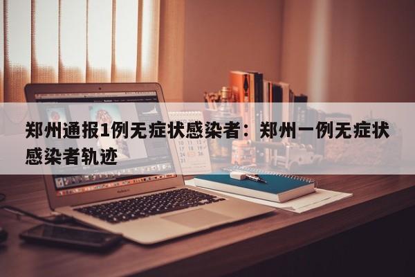 郑州通报1例无症状感染者:郑州一例无症状感染者轨迹