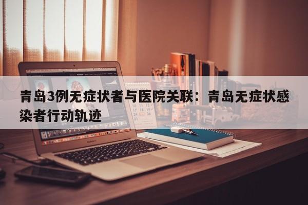 青岛3例无症状者与医院关联:青岛无症状感染者行动轨迹